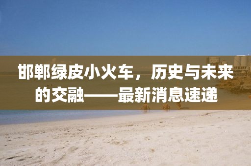 邯郸绿皮小火车，历史与未来的交融——最新消息速递