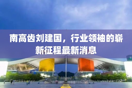 南高齿刘建国，行业领袖的崭新征程最新消息