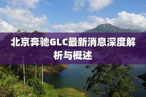 北京奔驰GLC最新消息深度解析与概述