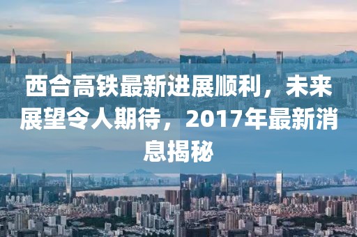 西合高铁最新进展顺利，未来展望令人期待，2017年最新消息揭秘