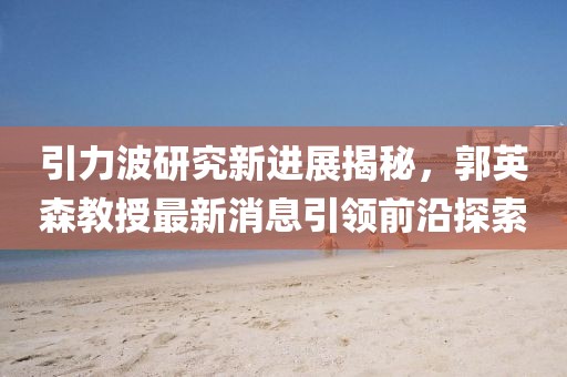 引力波研究新进展揭秘，郭英森教授最新消息引领前沿探索