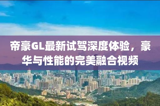帝豪GL最新试驾深度体验，豪华与性能的完美融合视频