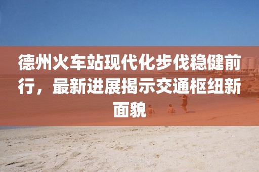 德州火车站现代化步伐稳健前行，最新进展揭示交通枢纽新面貌