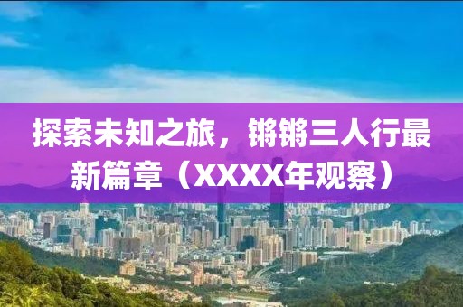 探索未知之旅，锵锵三人行最新篇章（XXXX年观察）