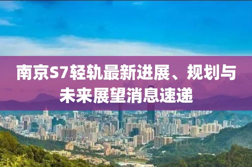 南京S7轻轨最新进展、规划与未来展望消息速递