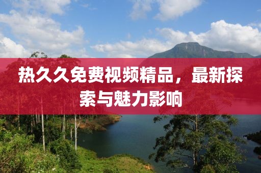 热久久免费视频精品，最新探索与魅力影响