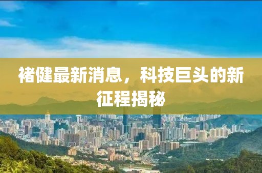 褚健最新消息，科技巨头的新征程揭秘