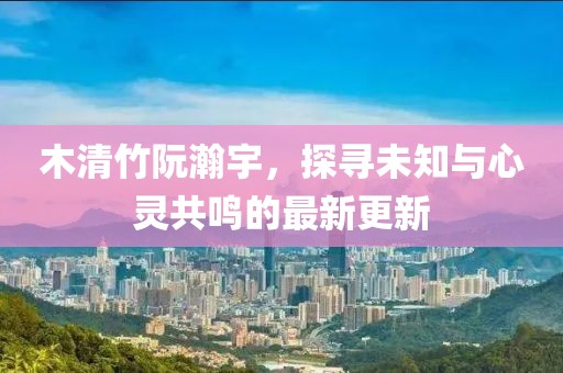 木清竹阮瀚宇，探寻未知与心灵共鸣的最新更新