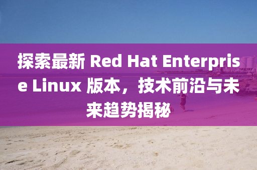 探索最新 Red Hat Enterprise Linux 版本，技术前沿与未来趋势揭秘