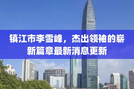 镇江市李雪峰，杰出领袖的崭新篇章最新消息更新