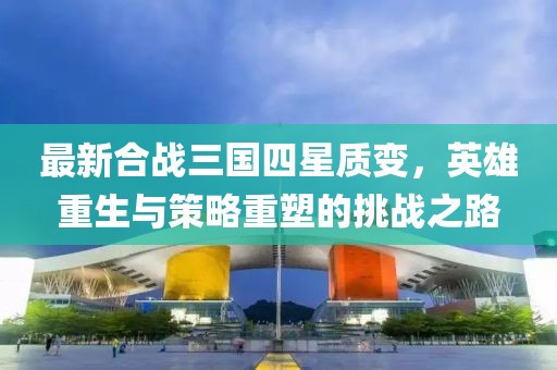 最新合战三国四星质变，英雄重生与策略重塑的挑战之路