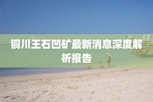 铜川王石凹矿最新消息深度解析报告