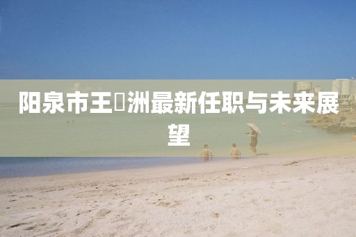 阳泉市王湜洲最新任职与未来展望