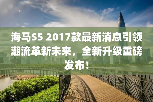海马S5 2017款最新消息引领潮流革新未来，全新升级重磅发布！