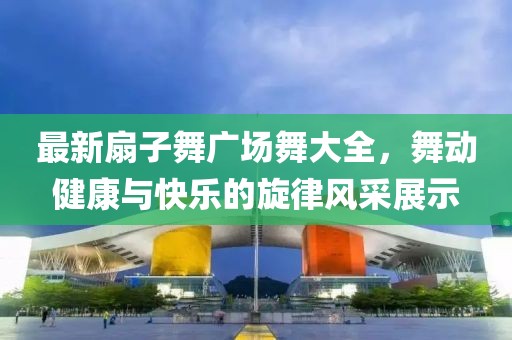 最新扇子舞广场舞大全，舞动健康与快乐的旋律风采展示