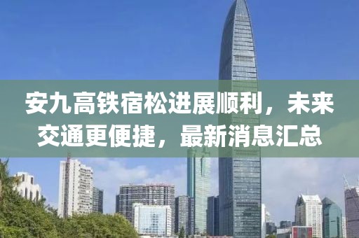 安九高铁宿松进展顺利，未来交通更便捷，最新消息汇总