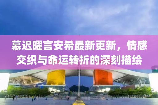 慕迟曜言安希最新更新，情感交织与命运转折的深刻描绘