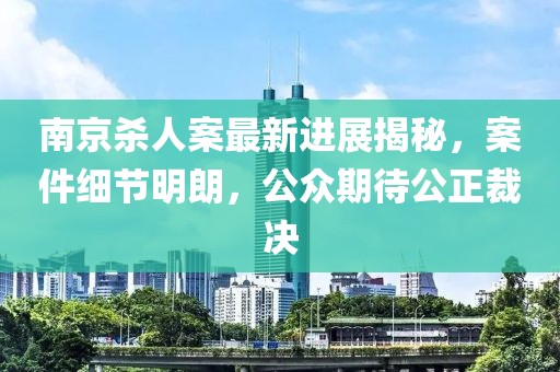 南京杀人案最新进展揭秘，案件细节明朗，公众期待公正裁决