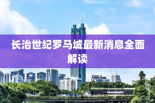 长治世纪罗马城最新消息全面解读