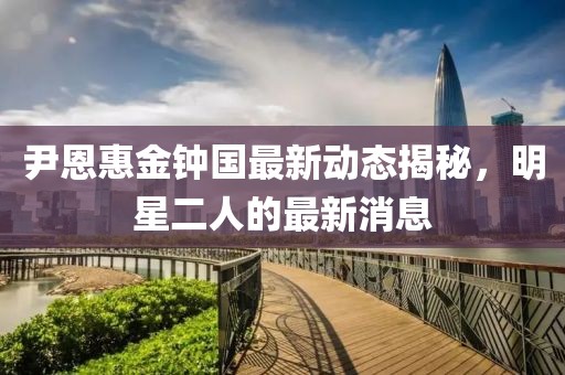 尹恩惠金钟国最新动态揭秘，明星二人的最新消息