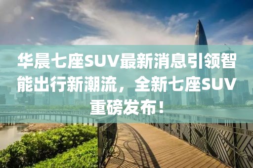 华晨七座SUV最新消息引领智能出行新潮流，全新七座SUV重磅发布！
