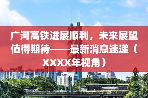 广河高铁进展顺利，未来展望值得期待——最新消息速递（XXXX年视角）