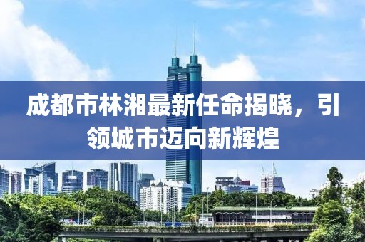 成都市林湘最新任命揭晓，引领城市迈向新辉煌