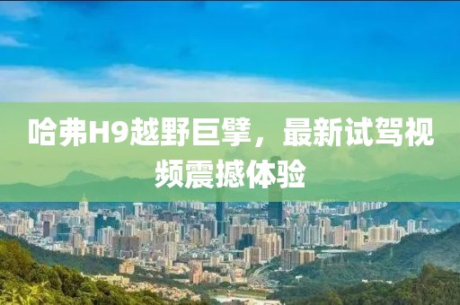 哈弗H9越野巨擘，最新试驾视频震撼体验