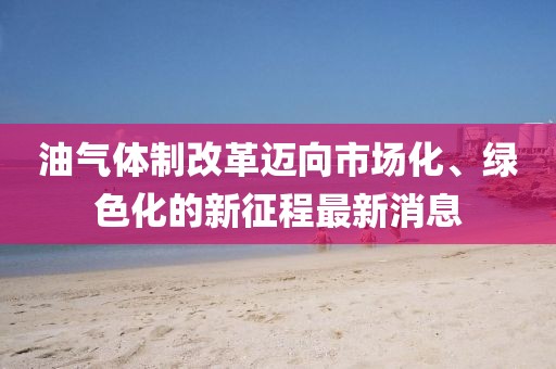 油气体制改革迈向市场化、绿色化的新征程最新消息