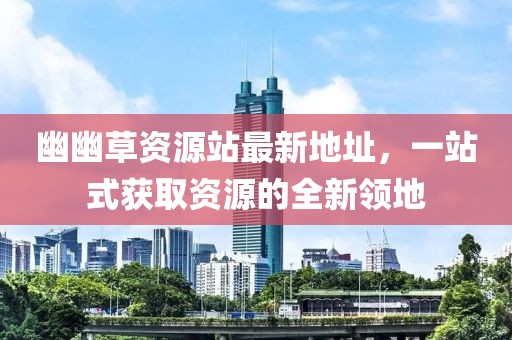 幽幽草资源站最新地址，一站式获取资源的全新领地