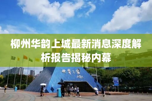 柳州华韵上城最新消息深度解析报告揭秘内幕