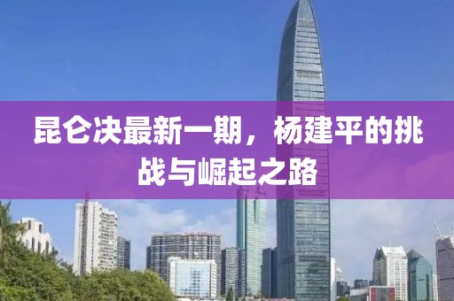 昆仑决最新一期，杨建平的挑战与崛起之路