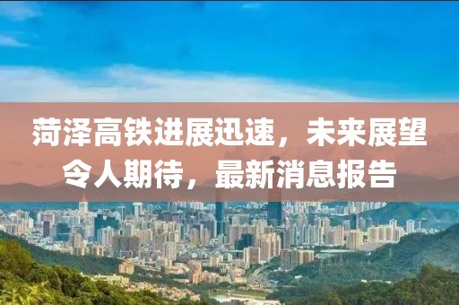 菏泽高铁进展迅速，未来展望令人期待，最新消息报告