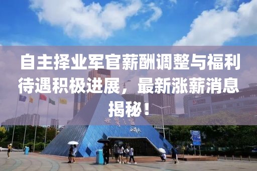 自主择业军官薪酬调整与福利待遇积极进展，最新涨薪消息揭秘！