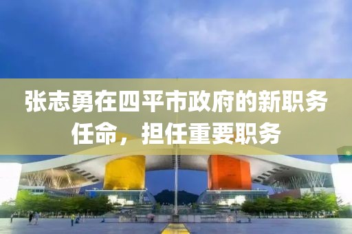 张志勇在四平市政府的新职务任命，担任重要职务
