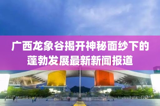 广西龙象谷揭开神秘面纱下的蓬勃发展最新新闻报道