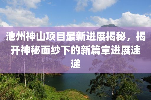 池州神山项目最新进展揭秘，揭开神秘面纱下的新篇章进展速递