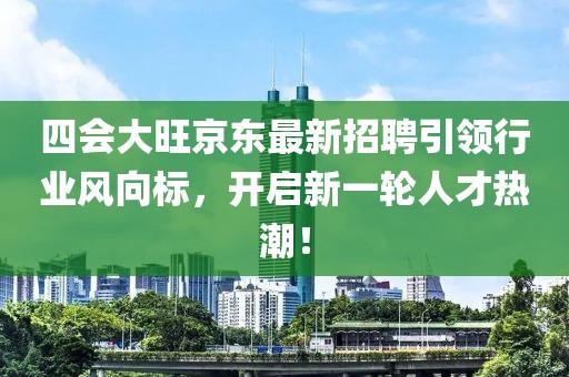 四会大旺京东最新招聘引领行业风向标，开启新一轮人才热潮！