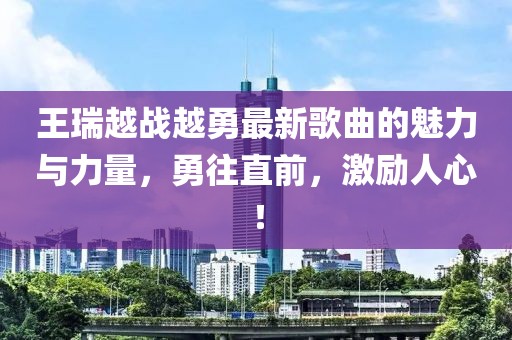王瑞越战越勇最新歌曲的魅力与力量，勇往直前，激励人心！