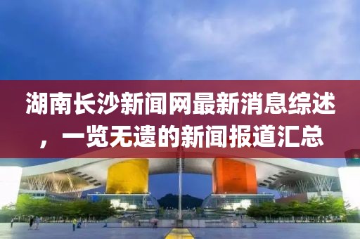 湖南长沙新闻网最新消息综述，一览无遗的新闻报道汇总