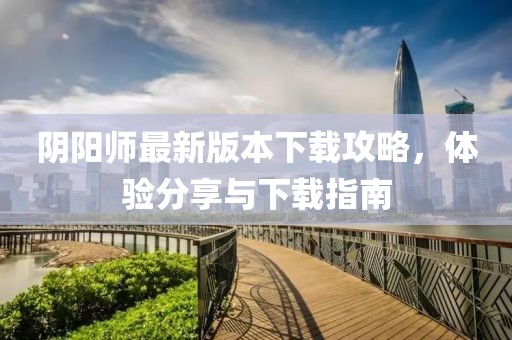 阴阳师最新版本下载攻略，体验分享与下载指南