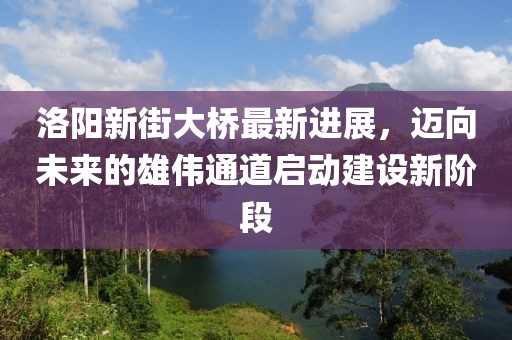 洛阳新街大桥最新进展，迈向未来的雄伟通道启动建设新阶段