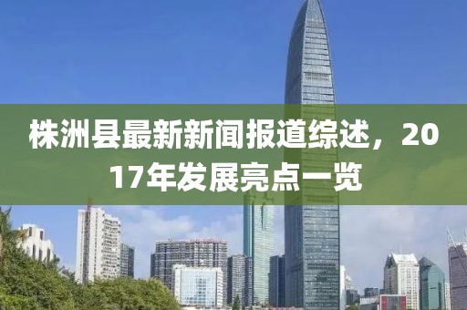 株洲县最新新闻报道综述，2017年发展亮点一览