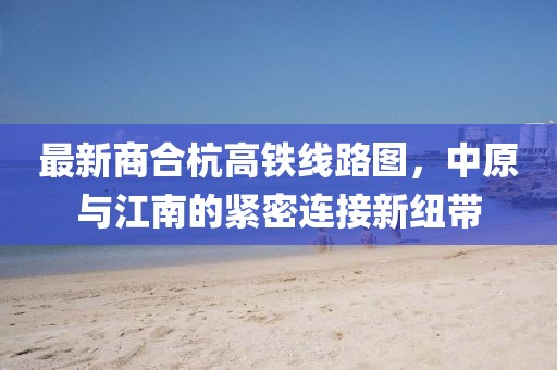 最新商合杭高铁线路图，中原与江南的紧密连接新纽带