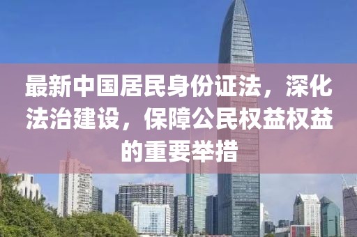 最新中国居民身份证法，深化法治建设，保障公民权益权益的重要举措