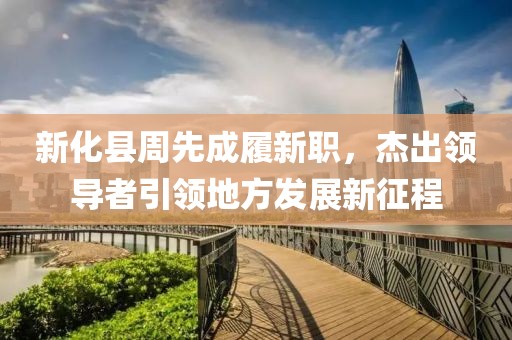 新化县周先成履新职，杰出领导者引领地方发展新征程