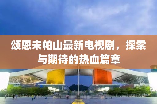 颂恩宋帕山最新电视剧，探索与期待的热血篇章