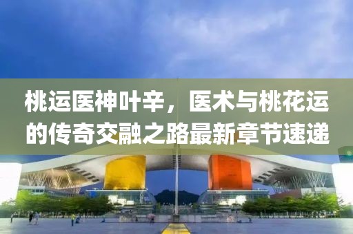 桃运医神叶辛，医术与桃花运的传奇交融之路最新章节速递