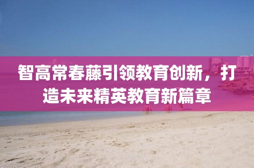 智高常春藤引领教育创新，打造未来精英教育新篇章