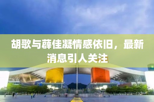 胡歌与薜佳凝情感依旧，最新消息引人关注
